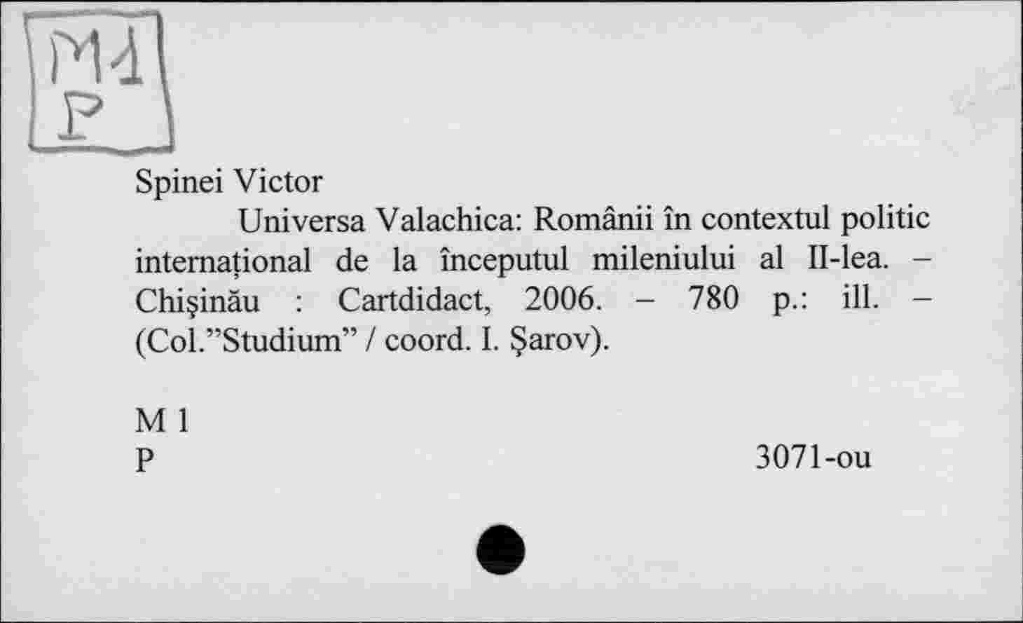 ﻿PU F
Spinei Victor
Universa Valachica: Românii în contextul politic international de la începutul mileniului al II-lea. -Chi§inâu : Cartdidact, 2006. - 780 p.: ill. -(Col.”Studium” / coord. I. §arov).
M 1
P
3071-ou